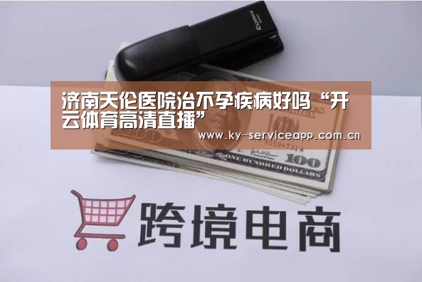 济南天伦医院治不孕疾病好吗“开云体育高清直播”